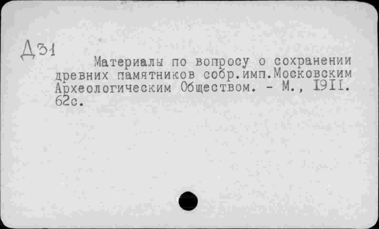 ﻿Материала по вопросу о сохранении древних памятников собр.имп.Московским Археологическим Обществом. - М., І9ІI.